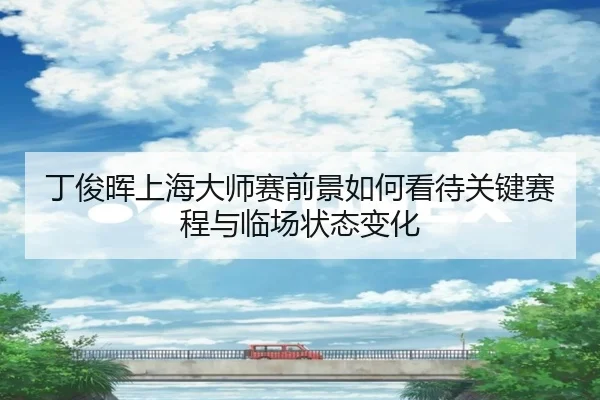 丁俊晖上海大师赛前景如何看待关键赛程与临场状态变化